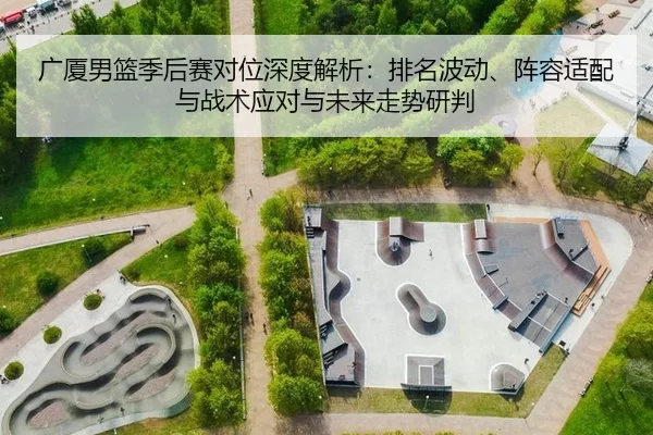 广厦男篮季后赛对位深度解析：排名波动、阵容适配与战术应对与未来走势研判